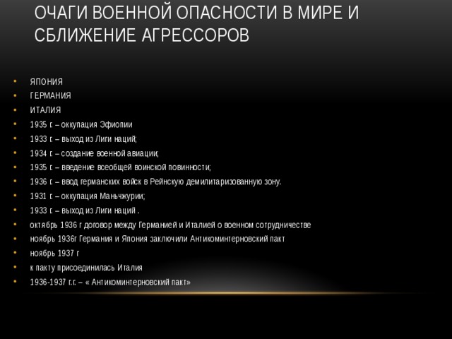 ОЧАГИ ВОЕННОЙ ОПАСНОСТИ В МИРЕ И СБЛИЖЕНИЕ АГРЕССОРОВ   ЯПОНИЯ ГЕРМАНИЯ ИТАЛИЯ 1935 г. – оккупация Эфиопии 1933 г. – выход из Лиги наций; 1934 г. – создание военной авиации; 1935 г. – введение всеобщей воинской повинности; 1936 г. – ввод германских войск в Рейнскую демилитаризованную зону. 1931 г. – оккупация Маньчжурии; 1933 г. – выход из Лиги наций . октябрь 1936 г договор между Германией и Италией о военном сотрудничестве ноябрь 1936г Германия и Япония заключили Антикоминтерновский пакт ноябрь 1937 г к пакту присоединилась Италия 1936-1937 г.г. – « Антикоминтерновский пакт» 