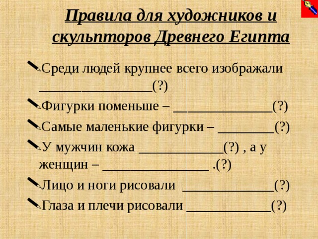 Правила для художников и скульпторов Древнего Египта Среди людей крупнее всего изображали ________________(?) Фигурки поменьше – ______________(?) Самые маленькие фигурки – ________(?) У мужчин кожа ____________(?) , а у женщин – _______________ .(?) Лицо и ноги рисовали _____________(?) Глаза и плечи рисовали ____________(?)  