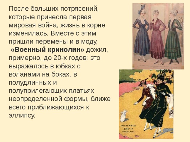 После больших потрясений, которые принесла первая мировая война, жизнь в корне изменилась. Вместе с этим пришли перемены и в моду,   «Военный кринолин»  дожил, примерно, до 20-х годов: это выражалось в юбках с воланами на боках, в полудлинных и полуприлегающих платьях неопределенной формы, ближе всего приближающихся к эллипсу. 