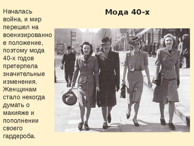 Мода 40-х Началась война, и мир перешел на военизированное положение, поэтому мода 40-х годов претерпела значительные изменения. Женщинам стало некогда думать о макияже и пополнении своего гардероба. 