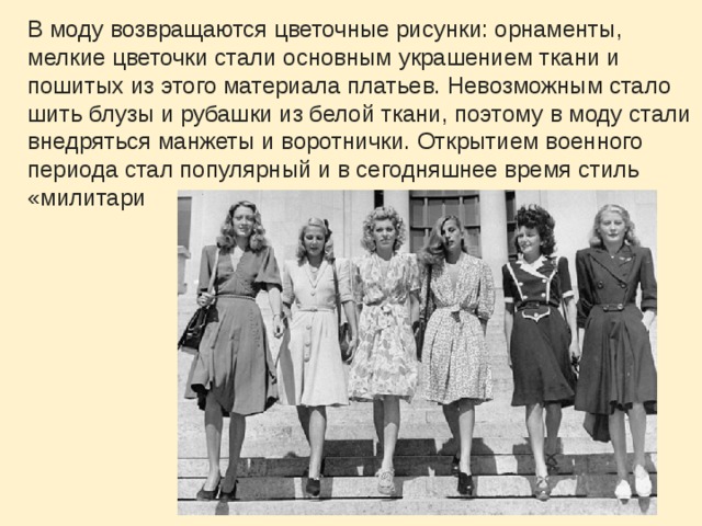 В моду возвращаются цветочные рисунки: орнаменты, мелкие цветочки стали основным украшением ткани и пошитых из этого материала платьев. Невозможным стало шить блузы и рубашки из белой ткани, поэтому в моду стали внедряться манжеты и воротнички. Открытием военного периода стал популярный и в сегодняшнее время стиль «милитари 