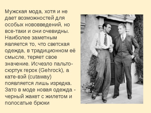 Мужская мода, хотя и не дает возможностей для особых нововведений, но все-таки и они очевидны. Наиболее заметным является то, что светская одежда, в традиционном её смысле, теряет свое значение. Исчезло пальто-сюртук герок (Gehrock), а кате-вэй (cutaway) появляется лишь изредка. Зато в моде новая одежда - черный жакет с жилетом и полосатые брюки 