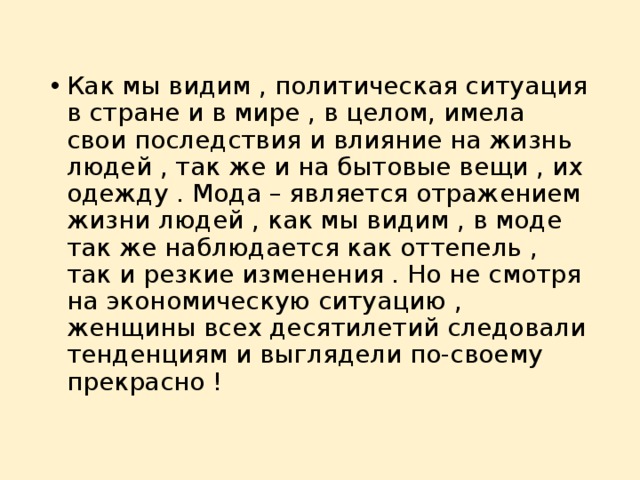 Как мы видим , политическая ситуация в стране и в мире , в целом, имела свои последствия и влияние на жизнь людей , так же и на бытовые вещи , их одежду . Мода – является отражением жизни людей , как мы видим , в моде так же наблюдается как оттепель , так и резкие изменения . Но не смотря на экономическую ситуацию , женщины всех десятилетий следовали тенденциям и выглядели по-своему прекрасно ! 
