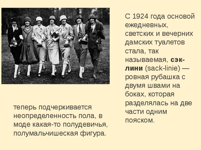 С 1924 года основой ежедневных, светских и вечерних дамских туалетов стала, так называемая,  сэк-лини  (sack-linie) — ровная рубашка с двумя швами на боках, которая разделялась на две части одним пояском.  теперь подчеркивается неопределенность пола, в моде какая-то полудевичья, полумальчишеская фигура. 