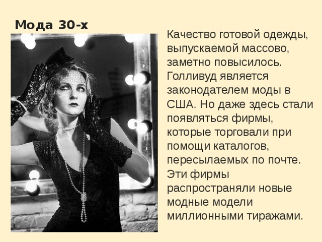  Мода 30-х Качество готовой одежды, выпускаемой массово, заметно повысилось. Голливуд является законодателем моды в США. Но даже здесь стали появляться фирмы, которые торговали при помощи каталогов, пересылаемых по почте. Эти фирмы распространяли новые модные модели миллионными тиражами. 