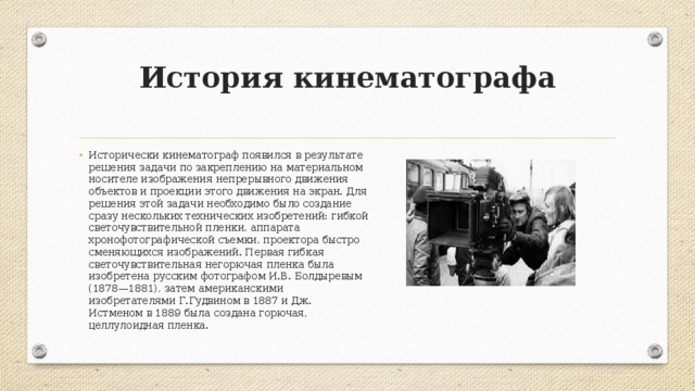 История кинематографа   Исторически кинематограф появился в результате решения задачи по закреплению на материальном носителе изображения непрерывного движения объектов и проекции этого движения на экран. Для решения этой задачи необходимо было создание сразу нескольких технических изобретений: гибкой светочувствительной пленки, аппарата хронофотографической съемки, проектора быстро сменяющихся изображений. Первая гибкая светочувствительная негорючая пленка была изобретена русским фотографом И.В. Болдыревым (1878—1881), затем американскими изобретателями Г.Гудвином в 1887 и Дж. Истменом в 1889 была создана горючая, целлулоидная пленка. 