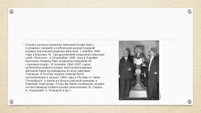 Начало распространения кинематографа было положено съемкой и публичной демонстрацией первых короткометражных фильмов. 1 ноября 1895 года в Берлине М. Складановский продемонстрировал свой «биоскоп», а 28 декабря 1895 года в Париже братьями Люмьер был продемонстрирован их «синематограф». В течении 1896-1897 годов публичные демонстрации короткометражных фильмов были произведены во всех мировых столицах. В России первые показы были организованы в апреле 1896 года в Москве и Санкт-Петербурге, а затем на Всероссийской ярмарке в Нижнем Новгороде. Тогда же были проведены первые отечественные любительские киносъемки (В. Сашин, А. Федецкий, С. Макаров и др.). 