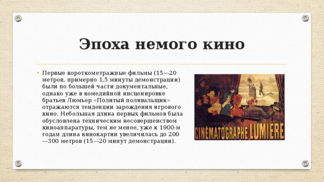 Эпоха немого кино Первые короткометражные фильмы (15—20 метров, примерно 1,5 минуты демонстрации) были по большей части документальные, однако уже в комедийной инсценировке братьев Люмьер «Политый поливальщик» отражаются тенденции зарождения игрового кино. Небольшая длина первых фильмов была обусловлена техническим несовершенством киноаппаратуры, тем не менее, уже к 1900-м годам длина кинокартин увеличилась до 200—300 метров (15—20 минут демонстрации). 