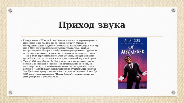Приход звука Еще до начала XX века Томас Эдисон пытался синхронизировать кинескоп c фонографом, но потерпел неудачу. Однако в последствии Уильям Диксон - соавтор Эдисона утверждал, что ему уже в 1889 году удалось создать кинетофонограф - прибор, воспроизводивший звук и изображение одновременно. Однако не существует никаких доказательств, подтверждающих его слова.  Пока в 1925 году компания Warner Brothers, находившаяся на грани банкротства, не вложилась в рискованный звуковой проект. Уже в 1926 году Warner Brothers выпустила несколько звуковых фильмов, состоящих в основном из музыкальных номеров, но особого успеха у зрителей они не имели. Успех пришел только с фильмом 