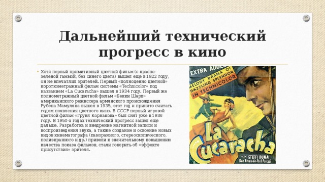 Дальнейший технический прогресс в кино Хотя первый примитивный цветной фильм (с красно-зеленой гаммой, без синего цвета) вышел еще в 1922 году, он не впечатлил зрителей. Первый «полноценно цветной» короткометражный фильм системы «Technicolor» под названием «La Cucaracha» вышел в 1934 году. Первый же полнометражный цветной фильм «Бекки Шарп» американского режиссера армянского происхождения Рубена Мамуляна вышел в 1935, этот год и принято считать годом появления цветного кино. В СССР первый игровой цветной фильм «Груня Корнакова» был снят уже в 1936 году. В 1950-х годах технический прогресс зашел еще дальше. Разработка и внедрение магнитной записи и воспроизведения звука, а также создание и освоение новых видов кинематографа (панорамного, стереоскопического, полиэкранного и др.) привели к значительному повышению качества показа фильмов, стали говорить об «эффекте присутствия» зрителя. 