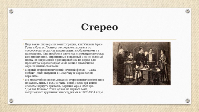 Стерео Еще такие пионеры кинематографии, как Уильям Фриз-Грин и братья Люмьер, экспериментировали со стереоскопическим и трехмерным, изображением на киноэкране. Они изобрели системы, с помощью которых две кинопленки, окрашенные в красный и сине-зеленый цвета, одновременно проецировались на экран для просмотра через специальные очки с аналогично окрашенными стеклами. Первый стереоскопический игровой фильм - 