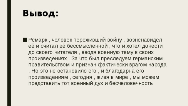 Вывод: Ремарк , человек переживший войну , возненавидел её и считал её бессмысленной , что и хотел донести до своего читателя , вводя военную тему в своих произведениях . За что был преследуем германским правительством и признан фактически врагом народа . Но это не остановило его , и благодарна его произведениям , сегодня , живя в мире , мы можем представить тот военный дух и бесчеловечность 