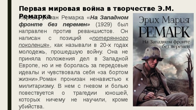  Первая мировая война в творчестве Э.М. Ремарка Первый роман Ремарка « На Западном фронте без перемен» (1929) был направлен против реваншистов. Он написан с позиций « потерянного поколения» , как называли в 20-х годах молодежь, прошедшую войну. Она не приняла положения дел в Западной Европе, но и не боролась за передовые идеалы и чувствовала себя «за бортом жизни».Роман пронизан ненавистью к милитаризму. В нем с гневом и болью повествуется о трагедии юношей, которых ничему не научили, кроме убийства. 