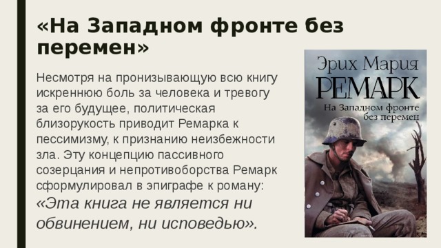 «На Западном фронте без перемен»  Несмотря на пронизывающую всю книгу искреннюю боль за человека и тревогу за его будущее, политическая близорукость приводит Ремарка к пессимизму, к признанию неизбежности зла. Эту концепцию пассивного созерцания и непротивоборства Ремарк сформулировал в эпиграфе к роману: «Эта книга не является ни обвинением, ни исповедью». 