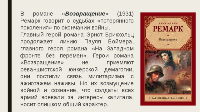 В романе « Возвращение » (1931) Ремарк говорит о судьбах «потерянного поколения» по окончании войны.  Главный герой романа Эрнст Брикхольц продолжает линию Пауля Боймера, главного героя романа «На Западном фронте без перемен». Герои романа «Возвращение» не приемлют реваншистской юнкерской демагогии, они постигли связь милитаризма с ажиотажем наживы. Но их возмущение войной и сознание, что солдаты всех армий воевали за интересы капитала, носит слишком общий характер. 