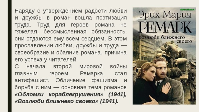 Наряду с утверждением радости любви и дружбы в роман вошла поэтизация труда. Труд для героев романа не тяжелая, бессмысленная обязанность, они отдаются ему всем сердцем. В этом прославлении любви, дружбы и труда — своеобразие и обаяние романа, причина его успеха у читателей.  С начала второй мировой войны главным героем Ремарка стал антифашист. Обличение фашизма и борьба с ним — основная тема романов «Обломки кораблекрушения» (1941), «Возлюби ближнего своего» (1941). 