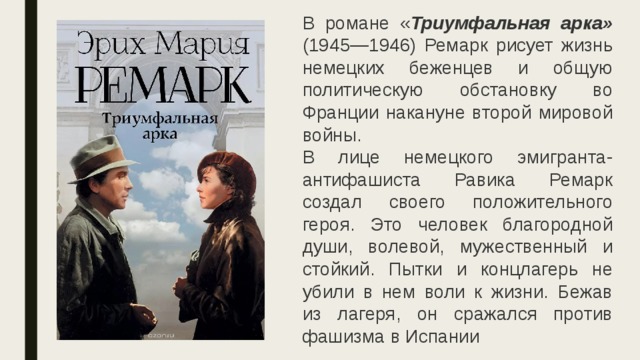 В романе « Триумфальная арка» (1945—1946) Ремарк рисует жизнь немецких беженцев и общую политическую обстановку во Франции накануне второй мировой войны.  В лице немецкого эмигранта-антифашиста Равика Ремарк создал своего положительного героя. Это человек благородной души, волевой, мужественный и стойкий. Пытки и концлагерь не убили в нем воли к жизни. Бежав из лагеря, он сражался против фашизма в Испании 