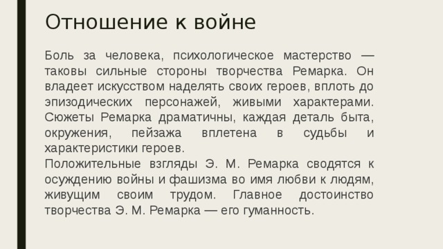 Отношение к войне Боль за человека, психологическое мастерство — таковы сильные стороны творчества Ремарка. Он владеет искусством наделять своих героев, вплоть до эпизодических персонажей, живыми характерами. Сюжеты Ремарка драматичны, каждая деталь быта, окружения, пейзажа вплетена в судьбы и характеристики героев.  Положительные взгляды Э. М. Ремарка сводятся к осуждению войны и фашизма во имя любви к людям, живущим своим трудом. Главное достоинство творчества Э. М. Ремарка — его гуманность. 