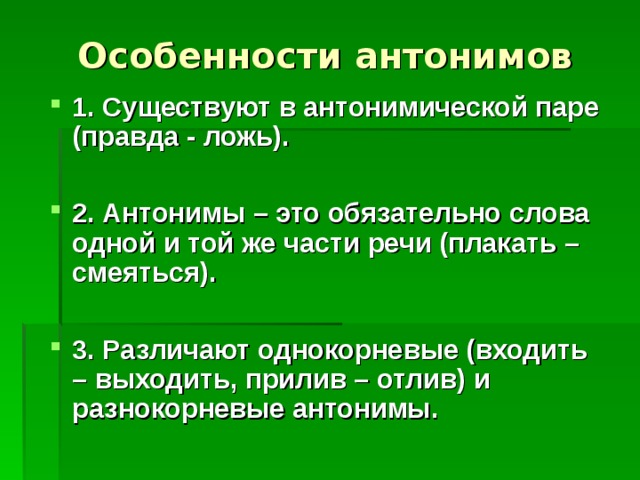 Особенности антонимов 1. Существуют в антонимической паре (правда - ложь).  2. Антонимы – это обязательно слова одной и той же части речи (плакать – смеяться).  3. Различают однокорневые (входить – выходить, прилив – отлив) и разнокорневые антонимы. 