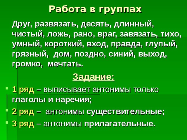 Работа в группах  Друг, развязать, десять, длинный, чистый, ложь, рано, враг, завязать, тихо, умный, короткий, вход, правда, глупый, грязный, дом, поздно, синий, выход, громко, мечтать. Задание: 1 ряд – глаголы и наречия; 2 ряд – существительные; 3 ряд – прилагательные. 