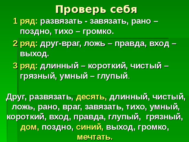 Проверь себя 1 ряд: развязать - завязать, рано – поздно, тихо – громко. 2 ряд: друг-враг, ложь – правда, вход – выход. 3 ряд: длинный – короткий, чистый – грязный, умный – глупый Друг, развязать, десять, длинный, чистый, ложь, рано, враг, завязать, тихо, умный, короткий, вход, правда, глупый, грязный, дом, поздно, синий, выход, громко, мечтать.  