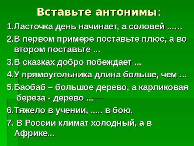 Вставьте антонимы :   1.Ласточка день начинает, а соловей ...… 2.В первом примере поставьте плюс, а во втором поставьте ... 3.В сказках добро побеждает ... 4.У прямоугольника длина больше, чем ... 5.Баобаб – большое дерево, а карликовая береза - дерево ... 6.Тяжело в учении, ..... в бою. 7. В России климат холодный, а в Африке... 