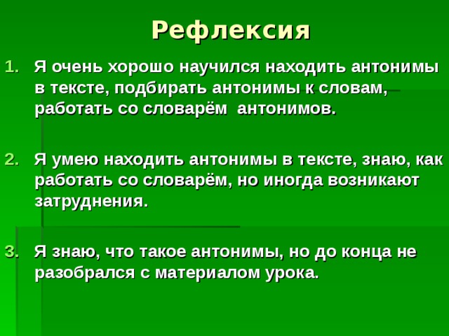  Рефлексия   Я очень хорошо научился находить антонимы в тексте, подбирать антонимы к словам, работать со словарём антонимов.  Я умею находить антонимы в тексте, знаю, как работать со словарём, но иногда возникают затруднения.  Я знаю, что такое антонимы, но до конца не разобрался с материалом урока. 