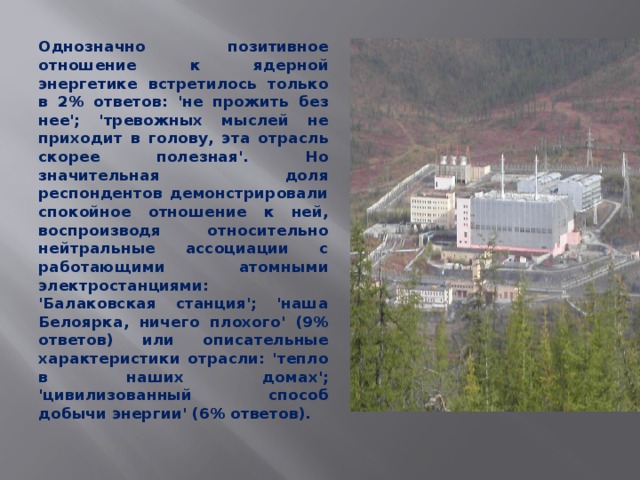 Однозначно позитивное отношение к ядерной энергетике встретилось только в 2% ответов: 'не прожить без нее'; 'тревожных мыслей не приходит в голову, эта отрасль скорее полезная'. Но значительная доля респондентов демонстрировали спокойное отношение к ней, воспроизводя относительно нейтральные ассоциации с работающими атомными электростанциями: 'Балаковская станция'; 'наша Белоярка, ничего плохого' (9% ответов) или описательные характеристики отрасли: 'тепло в наших домах'; 'цивилизованный способ добычи энергии' (6% ответов).  