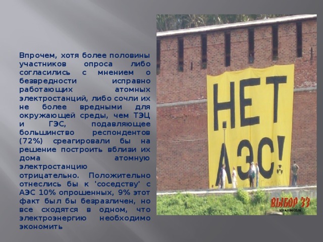     Впрочем, хотя более половины участников опроса либо согласились с мнением о безвредности исправно работающих атомных электростанций, либо сочли их не более вредными для окружающей среды, чем ТЭЦ и ГЭС, подавляющее большинство респондентов (72%) среагировали бы на решение построить вблизи их дома атомную электростанцию отрицательно. Положительно отнеслись бы к 'соседству' с АЭС 10% опрошенных, 9% этот факт был бы безразличен, но все сходятся в одном, что электроэнергию необходимо экономить  