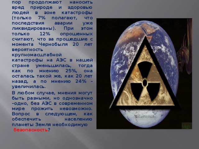 Столь опасливое отношение к атомным электростанциям объясняется, по-видимому, страхом перед возможными авариями и тяжестью их последствий. По мнению 83% опрошенных, последствия чернобыльской аварии до сих пор продолжают наносить вред природе и здоровью людей в зоне катастрофы (только 7% полагают, что последствия аварии уже ликвидированы). При этом только 12% опрошенных считают, что за прошедшие с момента Чернобыля 20 лет вероятность крупномасштабной катастрофы на АЭС в нашей стране уменьшилась, тогда как по мнению 25%, она осталась такой же, как 20 лет назад, а по мнению 24% – увеличилась. В любом случае, мнения могут быть разными, но однозначно –одно, без АЭС в современном мире прожить невозможно. Вопрос в следующем, как обеспечить населению планеты Земля необходимую безопасность ? 
