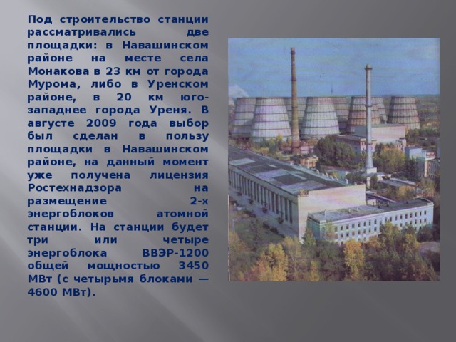 Под строительство станции рассматривались две площадки: в Навашинском районе на месте села Монакова в 23 км от города Мурома, либо в Уренском районе, в 20 км юго-западнее города Уреня. В августе 2009 года выбор был сделан в пользу площадки в Hавашинском районе, на данный момент уже получена лицензия Ростехнадзора на размещение 2-х энергоблоков атомной станции. На станции будет три или четыре энергоблока ВВЭР-1200 общей мощностью 3450 МВт (с четырьмя блоками — 4600 МВт).  