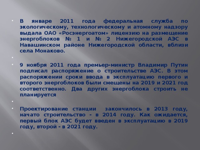 В январе 2011 года федеральная служба по экологическому, технологическому и атомному надзору выдала ОАО «Росэнергоатом» лицензию на размещение энергоблоков № 1 и № 2 Нижегородской АЭС в Навашинском районе Нижегородской области, вблизи села Монаково.   9 ноября 2011 года премьер-министр Владимир Путин подписал распоряжение о строительстве АЭС. В этом распоряжении сроки ввода в эксплуатацию первого и второго энергоблоков были смещены на 2019 и 2021 год соответственно. Два других энергоблока строить не планируется   Проектирование станции закончилось в 2013 году, начато строительство - в 2014 году. Как ожидается, первый блок АЭС будет введен в эксплуатацию в 2019 году, второй - в 2021 году.   