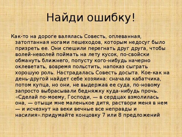 Найди ошибку! Как-то на дороге валялась Совесть, оплеванная, затоптанная ногами пешеходов, которым недосуг было призреть ее. Они спешили перегнать друг друга, чтобы волей-неволей поймать на лету кусок, по-свойски обмануть ближнего, попусту кого-нибудь начерно оклеветать, вовремя польстить, напоказ сыграть хорошую роль. Настрадалась Совесть досыта. Кое-как на день-другой найдет себе хозяина: сначала кабатчика, потом купца, но они, не выдержав ее суда, по-новому запросто выбрасывали бедняжку куда-нибудь прочь. «Сделай по-моему, Господи, — в сердцах взмолилась она, — отыщи мне маленькое дитя, раствори меня в нем — и исчезнут на веки вечные все неправды и насилия».придумайте концовку 7 или 8 предложений 