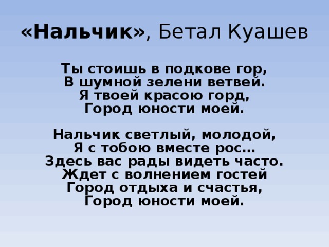 «Нальчик» , Бетал Куашев Ты стоишь в подкове гор,  В шумной зелени ветвей.  Я твоей красою горд,  Город юности моей.   Нальчик светлый, молодой,  Я с тобою вместе рос…  Здесь вас рады видеть часто.  Ждет с волнением гостей  Город отдыха и счастья,  Город юности моей.  
