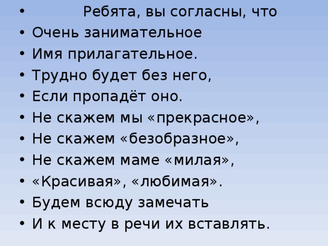  Ребята, вы согласны, что Очень занимательное Имя прилагательное. Трудно будет без него, Если пропадёт оно. Не скажем мы «прекрасное», Не скажем «безобразное», Не скажем маме «милая», «Красивая», «любимая». Будем всюду замечать И к месту в речи их вставлять. 