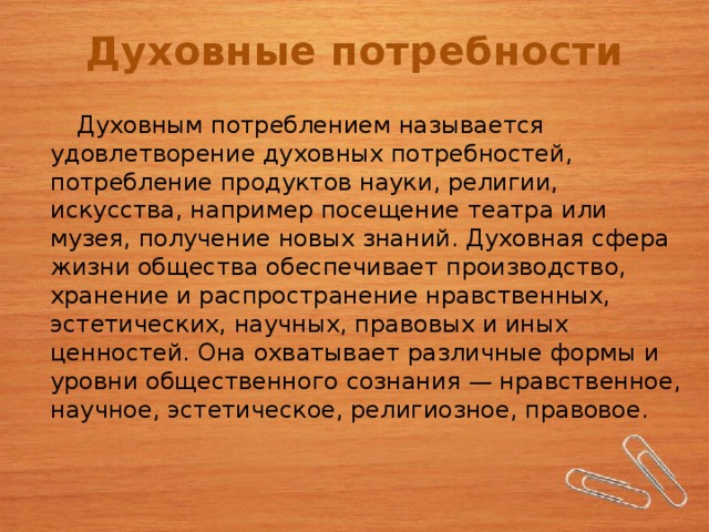 Духовные потребности  Духовным потреблением называется удовлетворение духовных потребностей, потребление продуктов науки, религии, искусства, например посещение театра или музея, получение новых знаний. Духовная сфера жизни общества обеспечивает производство, хранение и распространение нравственных, эстетических, научных, правовых и иных ценностей. Она охватывает различные формы и уровни общественного сознания — нравственное, научное, эстетическое, религиозное, правовое. 4 