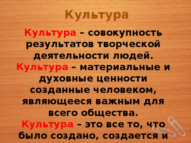 Культура Культура  – совокупность результатов творческой деятельности людей. Культура – материальные и духовные ценности созданные человеком, являющееся важным для всего общества. Культура – это все то, что было создано, создается и будет создано человеком. 