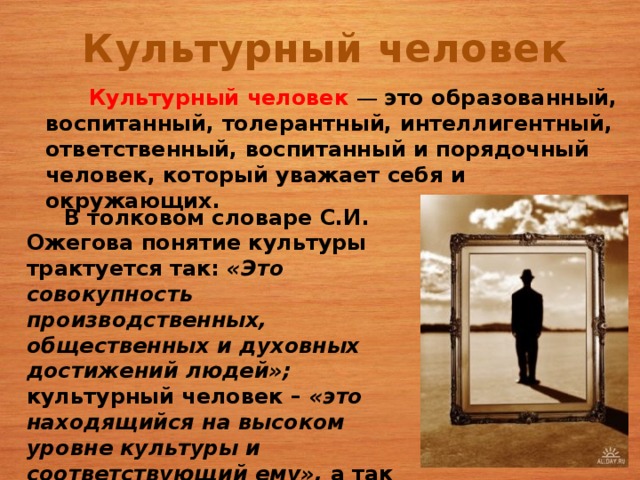 Культурный человек  Культурный человек —  это образованный, воспитанный, толерантный, интеллигентный, ответственный, воспитанный и порядочный человек, который уважает себя и окружающих.  В толковом словаре С.И. Ожегова понятие культуры трактуется так: «Это совокупность производственных, общественных и духовных достижений людей»; культурный человек – «это находящийся на высоком уровне культуры и соответствующий ему», а так же «относящийся к просветительской или интеллектуальной деятельности».   