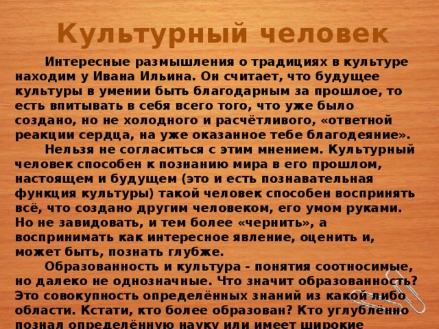 Культурный человек  Интересные размышления о традициях в культуре находим у Ивана Ильина. Он считает, что будущее культуры в умении быть благодарным за прошлое, то есть впитывать в себя всего того, что уже было создано, но не холодного и расчётливого, «ответной реакции сердца, на уже оказанное тебе благодеяние».   Нельзя не согласиться с этим мнением. Культурный человек способен к познанию мира в его прошлом, настоящем и будущем (это и есть познавательная функция культуры) такой человек способен воспринять всё, что создано другим человеком, его умом руками. Но не завидовать, и тем более «чернить», а воспринимать как интересное явление, оценить и, может быть, познать глубже.   Образованность и культура - понятия соотносимые, но далеко не однозначные. Что значит образованность? Это совокупность определённых знаний из какой либо области. Кстати, кто более образован? Кто углублённо познал определённую науку или имеет широкие представления из целого ряда знаний о мире? Несомненно, образование, знания питают культуру человека, но это лишь часть её. 