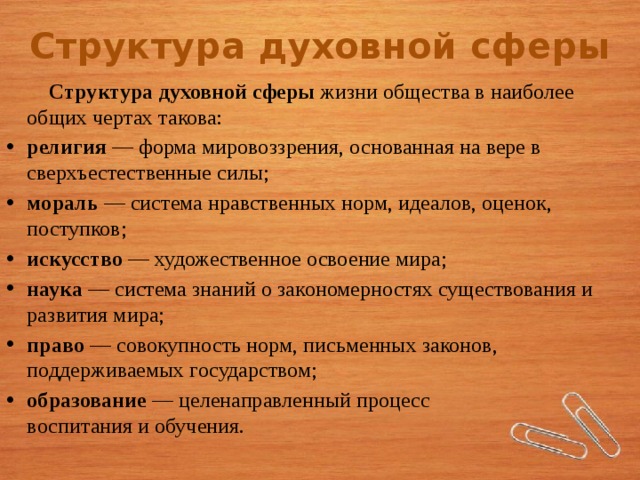 Структура духовной сферы  Структура духовной сферы  жизни общества в наиболее общих чертах такова: религия  — форма мировоззрения, основанная на вере в сверхъестественные силы; мораль  — система нравственных норм, идеалов, оценок, поступков; искусство  — художественное освоение мира; наука  — система знаний о закономерностях существования и развития мира; право  — совокупность норм, письменных законов, поддерживаемых государством; образование  — целенаправленный процесс  воспитания и обучения. 4 