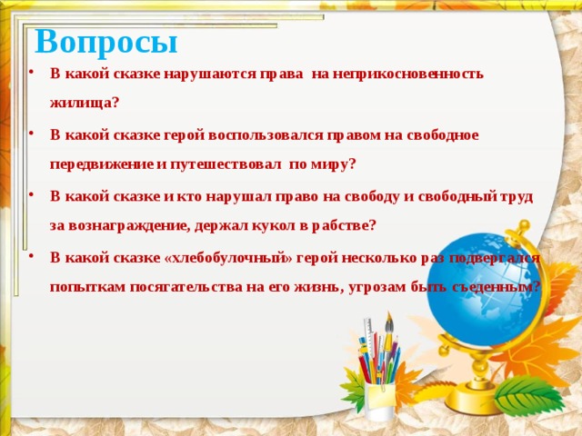 Вопросы В какой сказке нарушаются права на неприкосновенность жилища? В какой сказке герой воспользовался правом на свободное передвижение и путешествовал по миру? В какой сказке и кто нарушал право на свободу и свободный труд за вознаграждение, держал кукол в рабстве? В какой сказке «хлебобулочный» герой несколько раз подвергался попыткам посягательства на его жизнь, угрозам быть съеденным? 