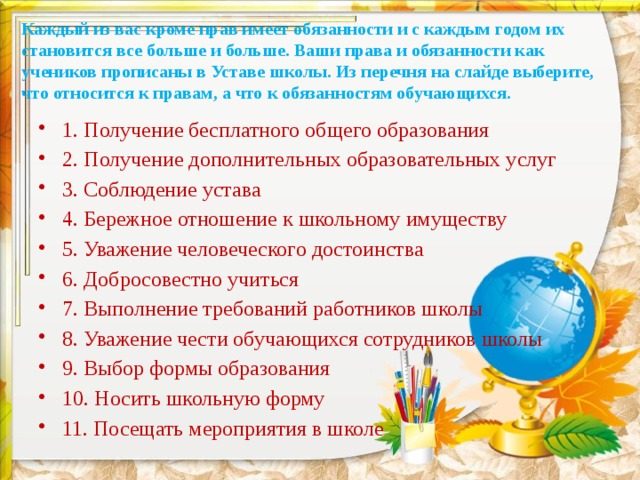 Каждый из вас кроме прав имеет обязанности и с каждым годом их становится все больше и больше. Ваши права и обязанности как учеников прописаны в Уставе школы. Из перечня на слайде выберите, что относится к правам, а что к обязанностям обучающихся.   1. Получение бесплатного общего образования 2. Получение дополнительных образовательных услуг 3. Соблюдение устава 4. Бережное отношение к школьному имуществу 5. Уважение человеческого достоинства 6. Добросовестно учиться 7. Выполнение требований работников школы 8. Уважение чести обучающихся сотрудников школы 9. Выбор формы образования 10. Носить школьную форму 11. Посещать мероприятия в школе 