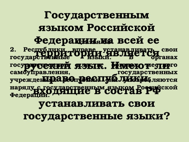 Государственным языком Российской Федерации на всей ее территории является русский язык. Имеют ли право республики, входящие в состав РФ устанавливать свои государственные языки? Статья 68 2. Республики вправе устанавливать свои государственные языки. В органах государственной власти, органах местного самоуправления, государственных учреждениях республик они употребляются наряду с государственным языком Российской Федерации. 