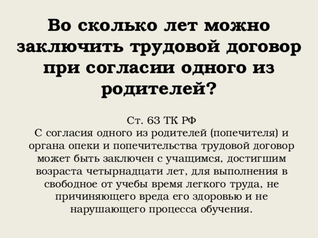 Во сколько лет можно  заключить трудовой договор при согласии одного из родителей? Ст. 63 ТК РФ С согласия одного из родителей (попечителя) и органа опеки и попечительства трудовой договор может быть заключен с учащимся, достигшим возраста четырнадцати лет, для выполнения в свободное от учебы время легкого труда, не причиняющего вреда его здоровью и не нарушающего процесса обучения. 