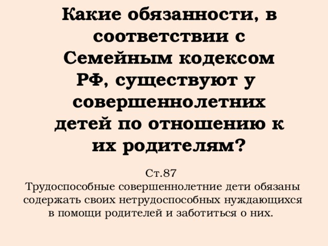 Какие обязанности, в соответствии с Семейным кодексом РФ, существуют у совершеннолетних детей по отношению к их родителям?   Ст.87 Трудоспособные совершеннолетние дети обязаны содержать своих нетрудоспособных нуждающихся в помощи родителей и заботиться о них.  