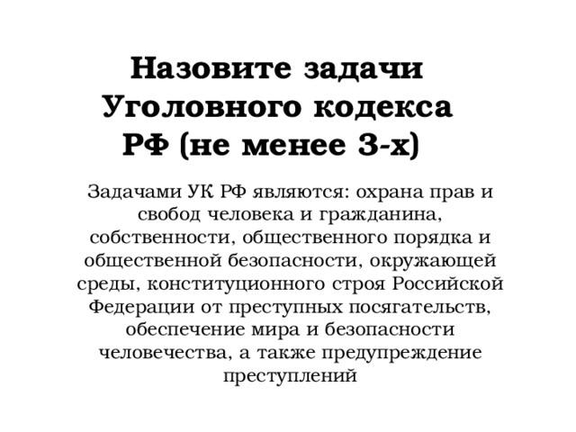 Назовите задачи Уголовного кодекса РФ (не менее 3-х) Задачами УК РФ являются: охрана прав и свобод человека и гражданина, собственности, общественного порядка и общественной безопасности, окружающей среды, конституционного строя Российской Федерации от преступных посягательств, обеспечение мира и безопасности человечества, а также предупреждение преступлений 