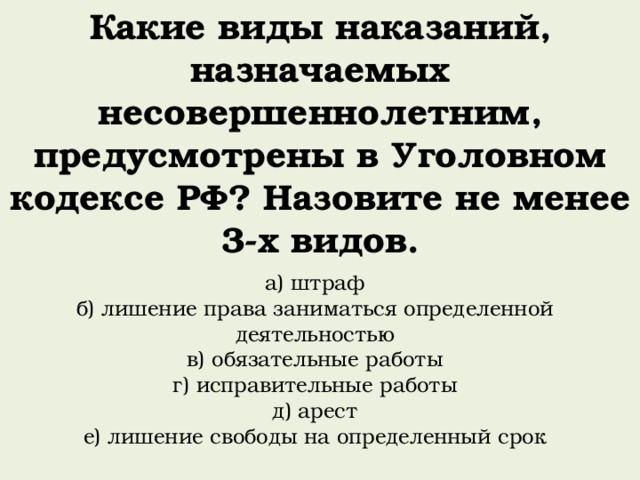 Какие виды наказаний, назначаемых несовершеннолетним, предусмотрены в Уголовном кодексе РФ? Назовите не менее 3-х видов. а) штраф б) лишение права заниматься определенной деятельностью в) обязательные работы г) исправительные работы д) арест е) лишение свободы на определенный срок 