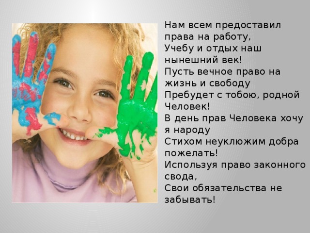 Нам всем предоставил права на работу,  Учебу и отдых наш нынешний век!  Пусть вечное право на жизнь и свободу  Пребудет с тобою, родной Человек!  В день прав Человека хочу я народу  Стихом неуклюжим добра пожелать!  Используя право законного свода,  Свои обязательства не забывать! 