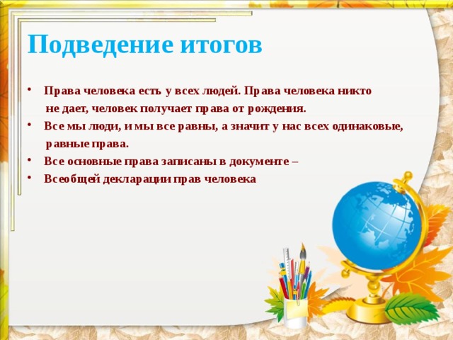 Подведение итогов Права человека есть у всех людей. Права человека никто  не дает, человек получает права от рождения. Все мы люди, и мы все равны, а значит у нас всех одинаковые,  равные права. Все основные права записаны в документе – Всеобщей декларации прав человека 
