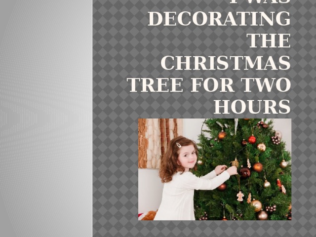 I was decorating the Christmas tree for two hours 